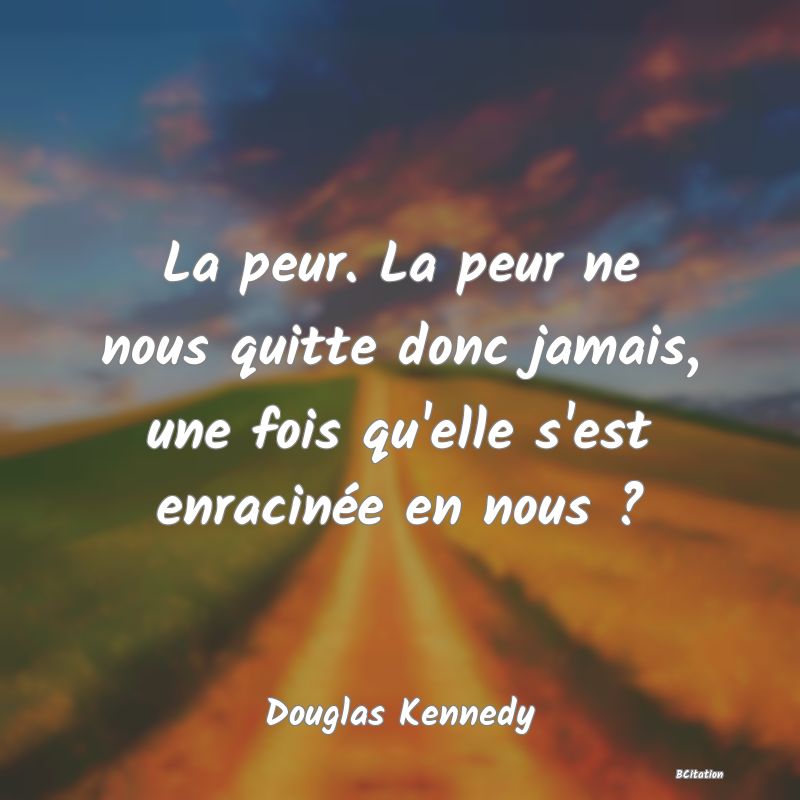 Belle Citation - La peur. La peur ne nous quitte donc jamais, une fois qu'elle s'est enracinée en nous ? - Douglas Kennedy
