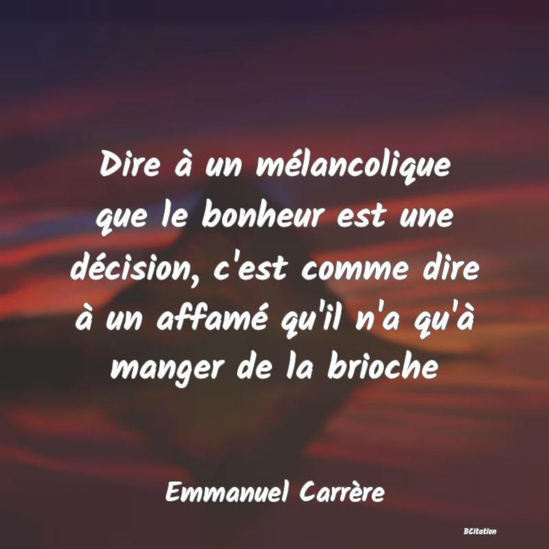 image de citation: Dire à un mélancolique que le bonheur est une décision, c'est comme dire à un affamé qu'il n'a qu'à manger de la brioche