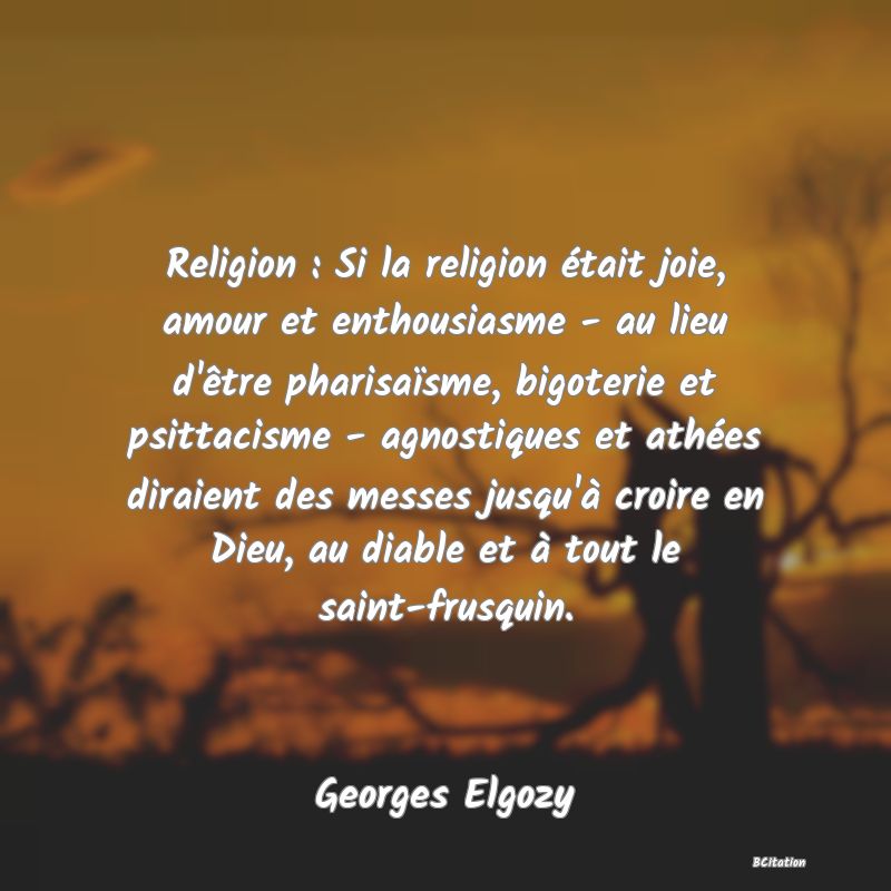 image de citation: Religion : Si la religion était joie, amour et enthousiasme - au lieu d'être pharisaïsme, bigoterie et psittacisme - agnostiques et athées diraient des messes jusqu'à croire en Dieu, au diable et à tout le saint-frusquin.