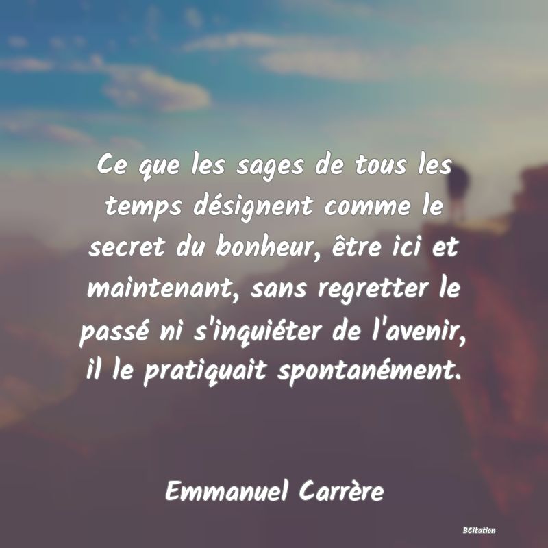 image de citation: Ce que les sages de tous les temps désignent comme le secret du bonheur, être ici et maintenant, sans regretter le passé ni s'inquiéter de l'avenir, il le pratiquait spontanément.