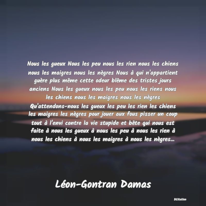 Belle Citation - Nous les gueux Nous les peu nous les rien nous les chiens nous les maigres nous les nègres Nous à qui n'appartient guère plus même cette odeur blême des tristes jours anciens Nous les gueux nous les peu nous les riens nous les chiens nous les maigres nous les nègres Qu'attendons-nous les gueux les peu les rien les chiens les maigres les nègres pour jouer aux fous pisser un coup tout à l'envi contre la vie stupide et bête qui nous est faite à nous les gueux à nous les peu à nous les rien à nous les chiens à nous les maigres à nous les nègres... - Léon-Gontran Damas
