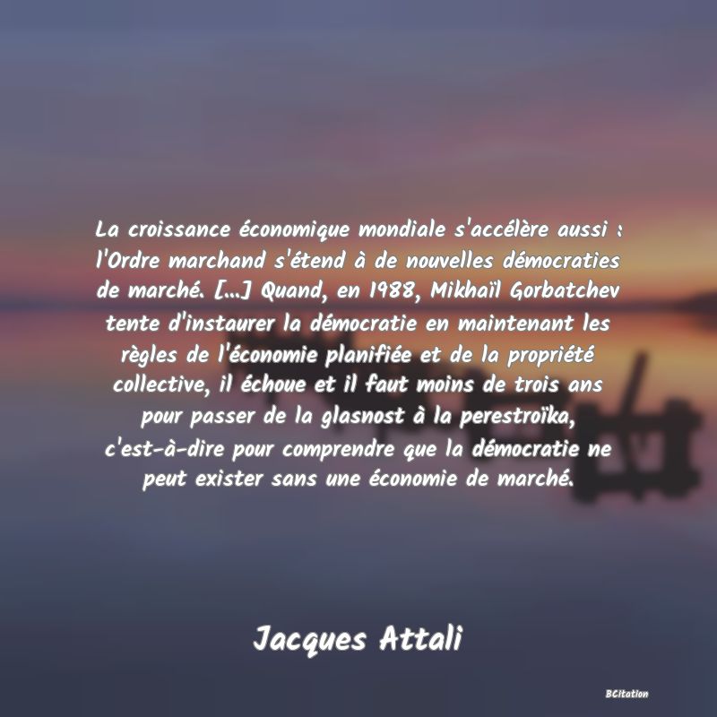 Belle Citation - La croissance économique mondiale s'accélère aussi : l'Ordre marchand s'étend à de nouvelles démocraties de marché. [...] Quand, en 1988, Mikhaïl Gorbatchev tente d'instaurer la démocratie en maintenant les règles de l'économie planifiée et de la propriété collective, il échoue et il faut moins de trois ans pour passer de la glasnost à la perestroïka, c'est-à-dire pour comprendre que la démocratie ne peut exister sans une économie de marché. - Jacques Attali