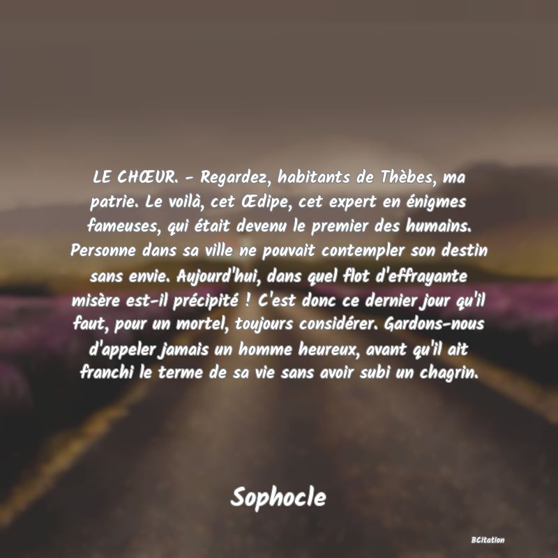 image de citation: LE CHŒUR. - Regardez, habitants de Thèbes, ma patrie. Le voilà, cet Œdipe, cet expert en énigmes fameuses, qui était devenu le premier des humains. Personne dans sa ville ne pouvait contempler son destin sans envie. Aujourd'hui, dans quel flot d'effrayante misère est-il précipité ! C'est donc ce dernier jour qu'il faut, pour un mortel, toujours considérer. Gardons-nous d'appeler jamais un homme heureux, avant qu'il ait franchi le terme de sa vie sans avoir subi un chagrin.