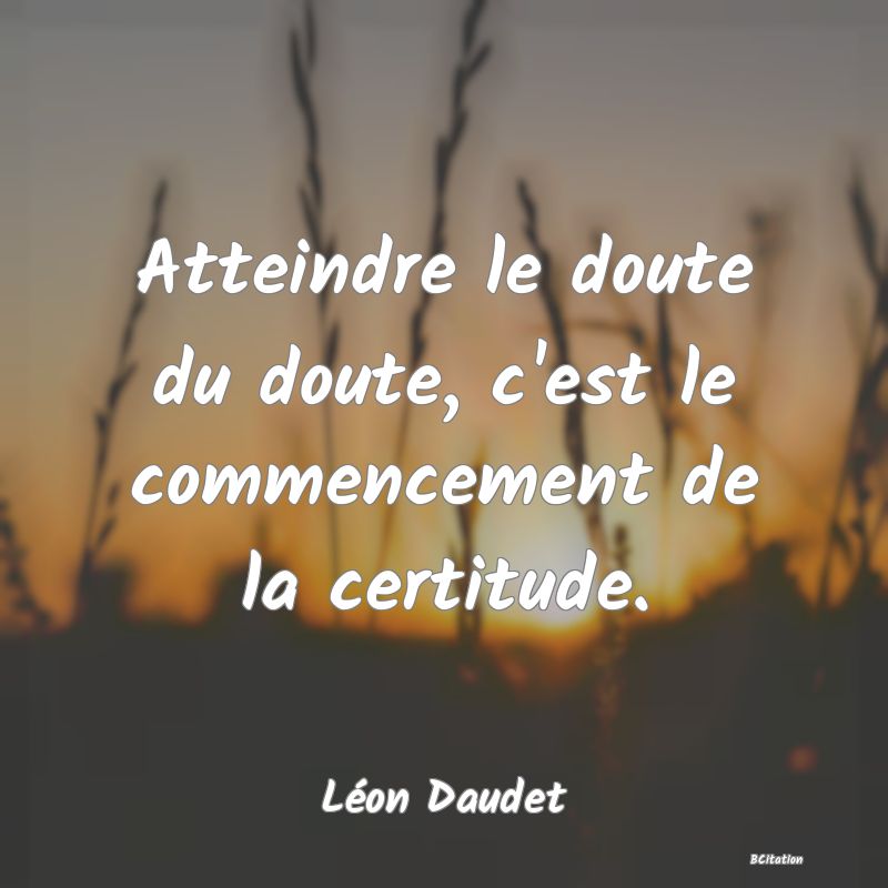 Belle Citation - Atteindre le doute du doute, c'est le commencement de la certitude. - Léon Daudet
