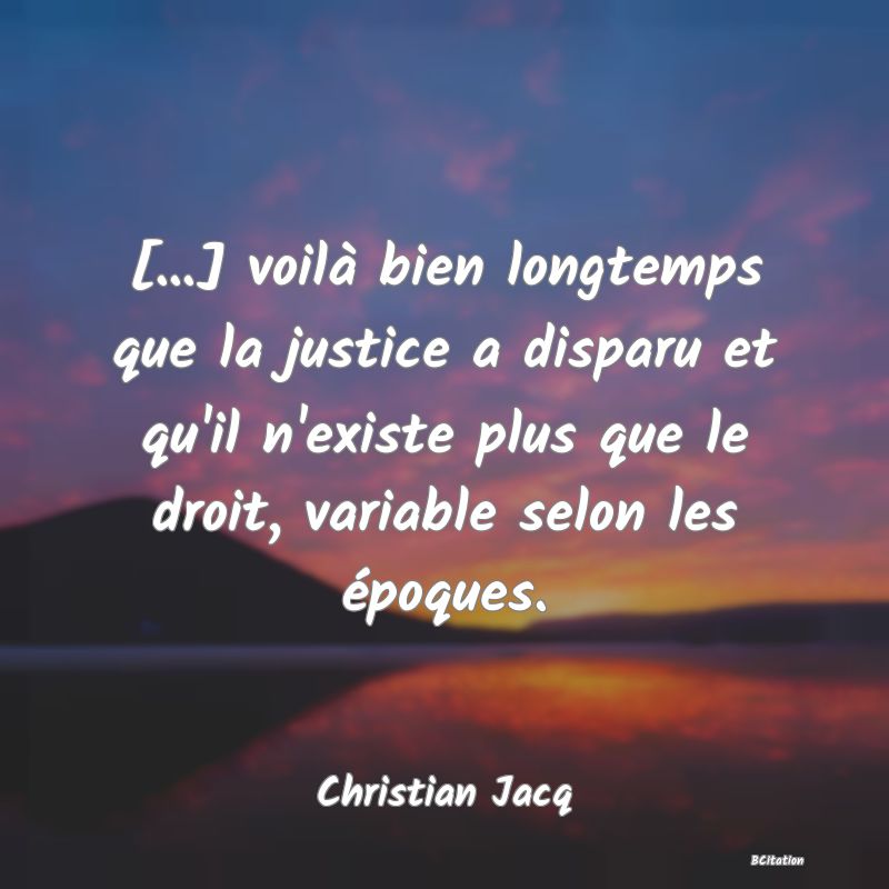 Belle Citation - [...] voilà bien longtemps que la justice a disparu et qu'il n'existe plus que le droit, variable selon les époques. - Christian Jacq