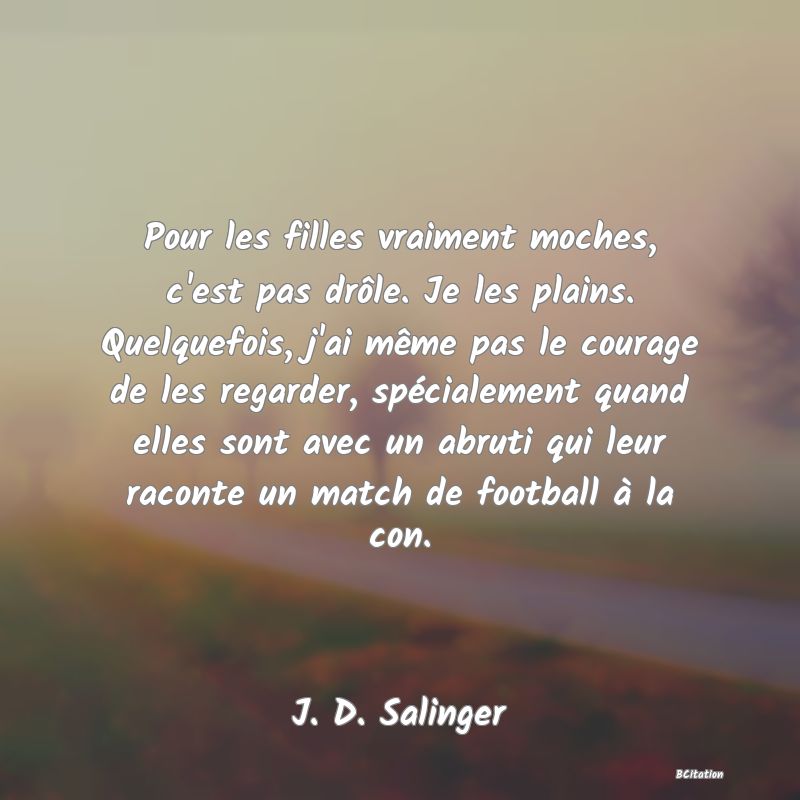 image de citation: Pour les filles vraiment moches, c'est pas drôle. Je les plains. Quelquefois, j'ai même pas le courage de les regarder, spécialement quand elles sont avec un abruti qui leur raconte un match de football à la con.