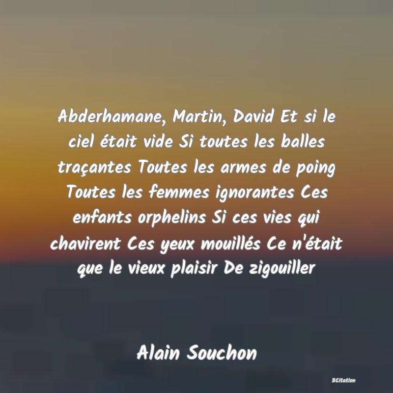 image de citation: Abderhamane, Martin, David Et si le ciel était vide Si toutes les balles traçantes Toutes les armes de poing Toutes les femmes ignorantes Ces enfants orphelins Si ces vies qui chavirent Ces yeux mouillés Ce n'était que le vieux plaisir De zigouiller