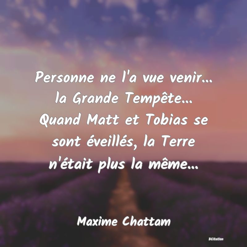 Belle Citation - Personne ne l'a vue venir... la Grande Tempête... Quand Matt et Tobias se sont éveillés, la Terre n'était plus la même... - Maxime Chattam