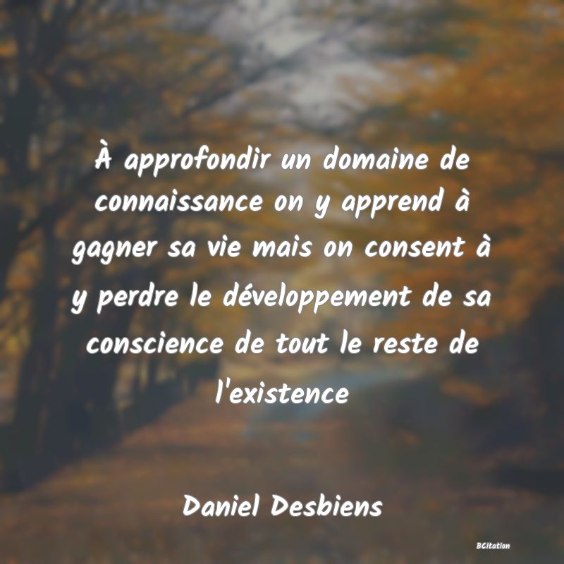 image de citation: À approfondir un domaine de connaissance on y apprend à gagner sa vie mais on consent à y perdre le développement de sa conscience de tout le reste de l'existence