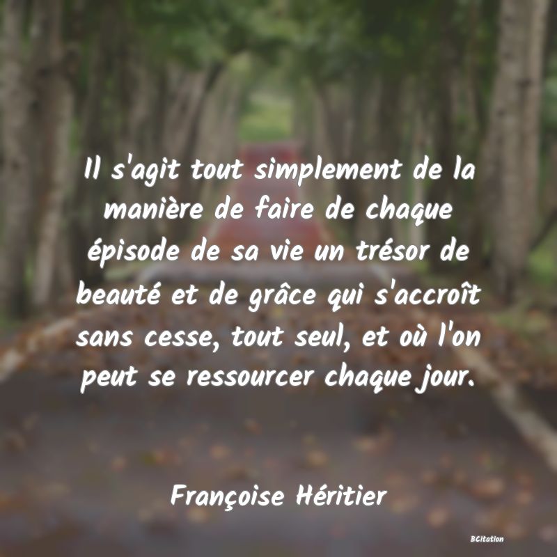 image de citation: Il s'agit tout simplement de la manière de faire de chaque épisode de sa vie un trésor de beauté et de grâce qui s'accroît sans cesse, tout seul, et où l'on peut se ressourcer chaque jour.