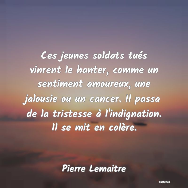 image de citation: Ces jeunes soldats tués vinrent le hanter, comme un sentiment amoureux, une jalousie ou un cancer. Il passa de la tristesse à l'indignation. Il se mit en colère.