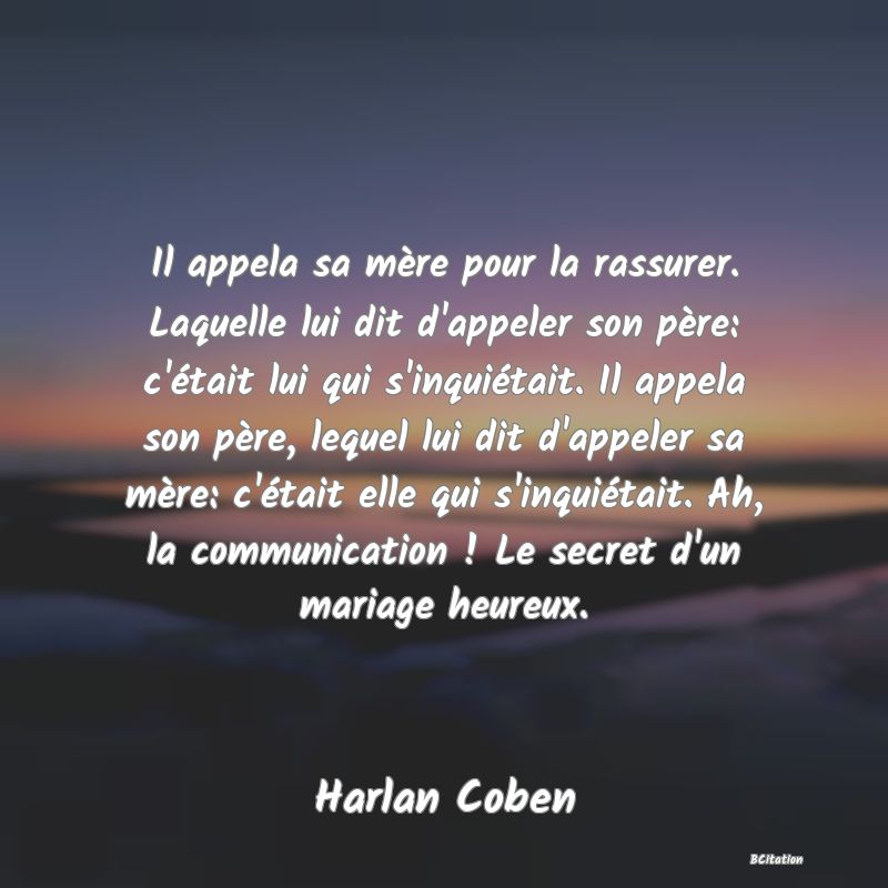 Belle Citation - Il appela sa mère pour la rassurer. Laquelle lui dit d'appeler son père: c'était lui qui s'inquiétait. Il appela son père, lequel lui dit d'appeler sa mère: c'était elle qui s'inquiétait. Ah, la communication ! Le secret d'un mariage heureux. - Harlan Coben