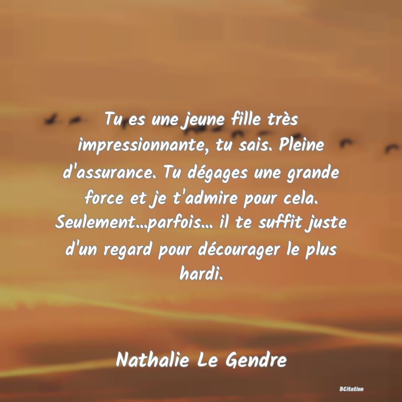 image de citation: Tu es une jeune fille très impressionnante, tu sais. Pleine d'assurance. Tu dégages une grande force et je t'admire pour cela. Seulement...parfois... il te suffit juste d'un regard pour décourager le plus hardi.