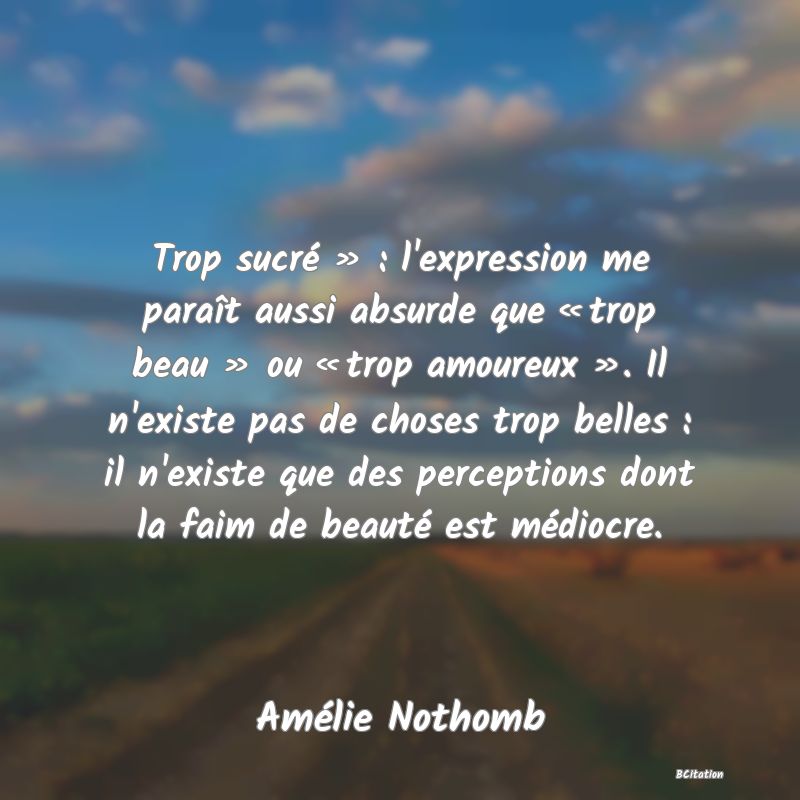 image de citation: Trop sucré » : l'expression me paraît aussi absurde que « trop beau » ou « trop amoureux ». Il n'existe pas de choses trop belles : il n'existe que des perceptions dont la faim de beauté est médiocre.