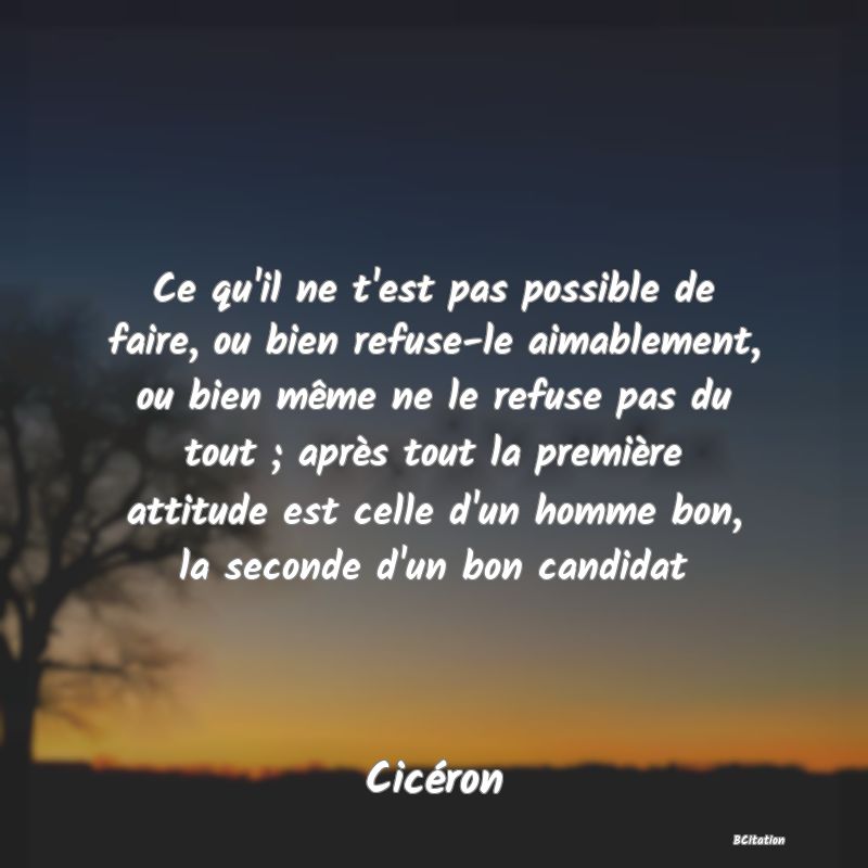 image de citation: Ce qu'il ne t'est pas possible de faire, ou bien refuse-le aimablement, ou bien même ne le refuse pas du tout ; après tout la première attitude est celle d'un homme bon, la seconde d'un bon candidat