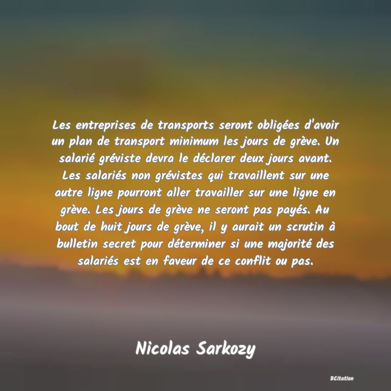 image de citation: Les entreprises de transports seront obligées d'avoir un plan de transport minimum les jours de grève. Un salarié gréviste devra le déclarer deux jours avant. Les salariés non grévistes qui travaillent sur une autre ligne pourront aller travailler sur une ligne en grève. Les jours de grève ne seront pas payés. Au bout de huit jours de grève, il y aurait un scrutin à bulletin secret pour déterminer si une majorité des salariés est en faveur de ce conflit ou pas.