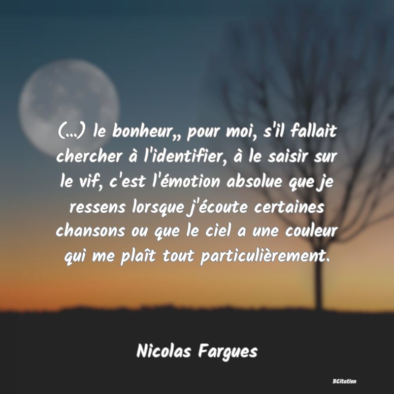 image de citation: (...) le bonheur,, pour moi, s'il fallait chercher à l'identifier, à le saisir sur le vif, c'est l'émotion absolue que je ressens lorsque j'écoute certaines chansons ou que le ciel a une couleur qui me plaît tout particulièrement.