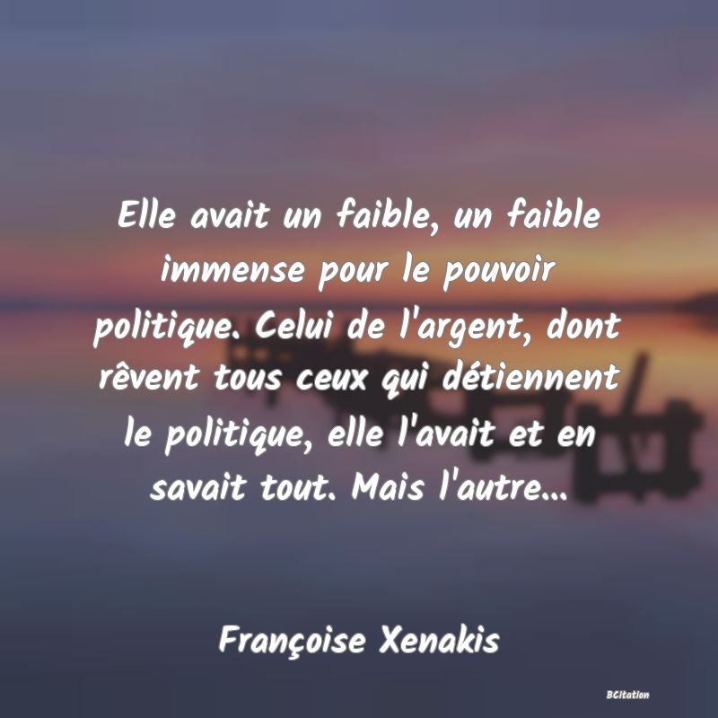 image de citation: Elle avait un faible, un faible immense pour le pouvoir politique. Celui de l'argent, dont rêvent tous ceux qui détiennent le politique, elle l'avait et en savait tout. Mais l'autre...