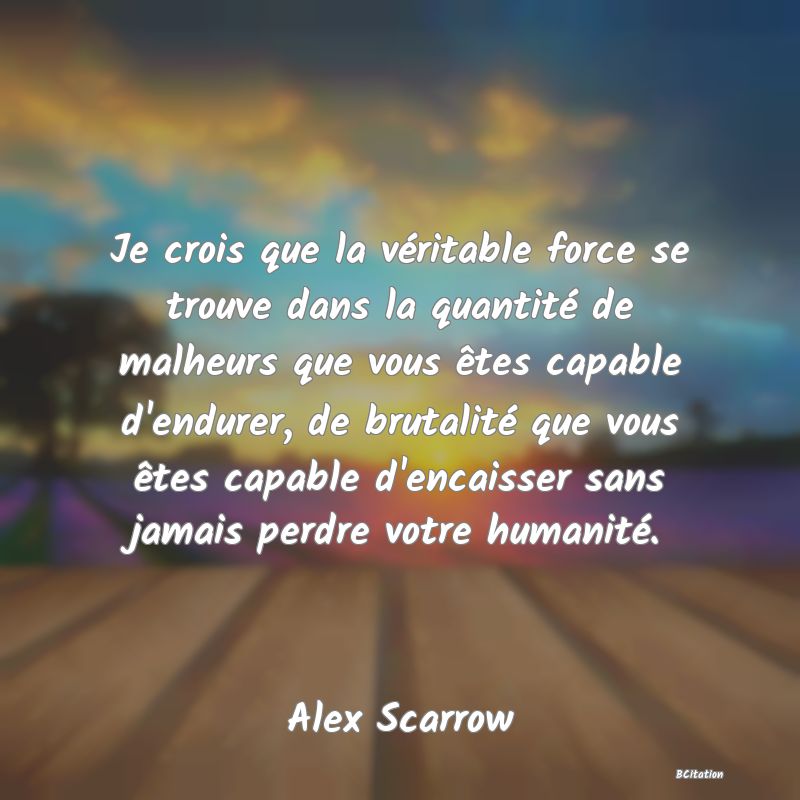 image de citation: Je crois que la véritable force se trouve dans la quantité de malheurs que vous êtes capable d'endurer, de brutalité que vous êtes capable d'encaisser sans jamais perdre votre humanité.