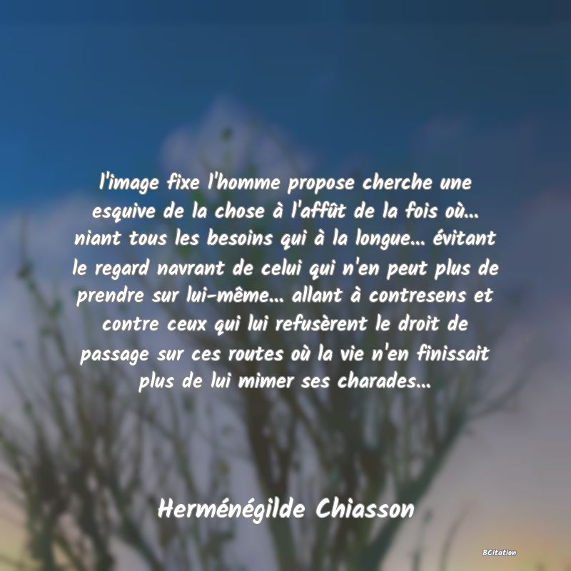 image de citation: l'image fixe l'homme propose cherche une esquive de la chose à l'affût de la fois où... niant tous les besoins qui à la longue... évitant le regard navrant de celui qui n'en peut plus de prendre sur lui-même... allant à contresens et contre ceux qui lui refusèrent le droit de passage sur ces routes où la vie n'en finissait plus de lui mimer ses charades...