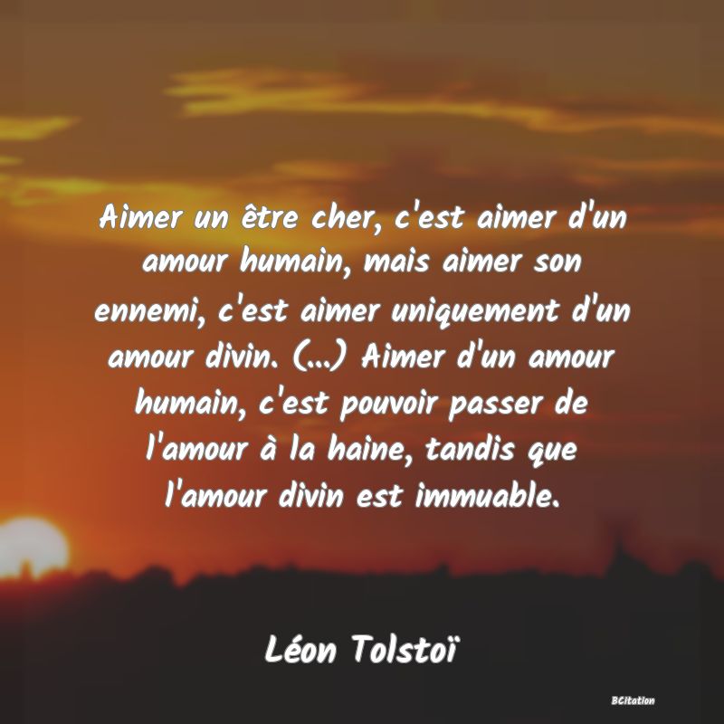 Belle Citation - Aimer un être cher, c'est aimer d'un amour humain, mais aimer son ennemi, c'est aimer uniquement d'un amour divin. (...) Aimer d'un amour humain, c'est pouvoir passer de l'amour à la haine, tandis que l'amour divin est immuable. - Léon Tolstoï