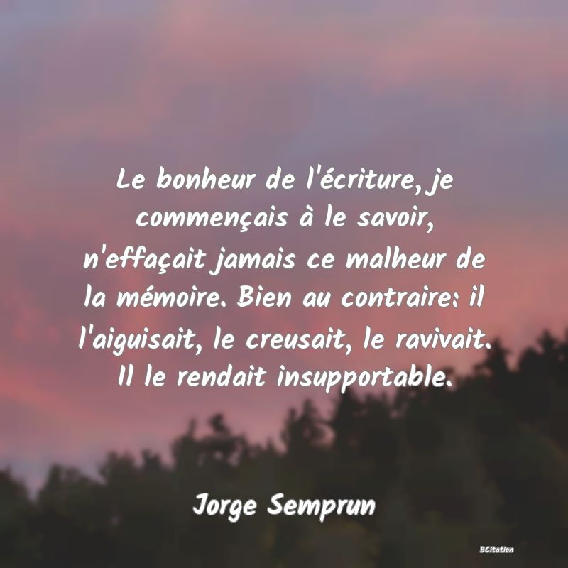 image de citation: Le bonheur de l'écriture, je commençais à le savoir, n'effaçait jamais ce malheur de la mémoire. Bien au contraire: il l'aiguisait, le creusait, le ravivait. Il le rendait insupportable.