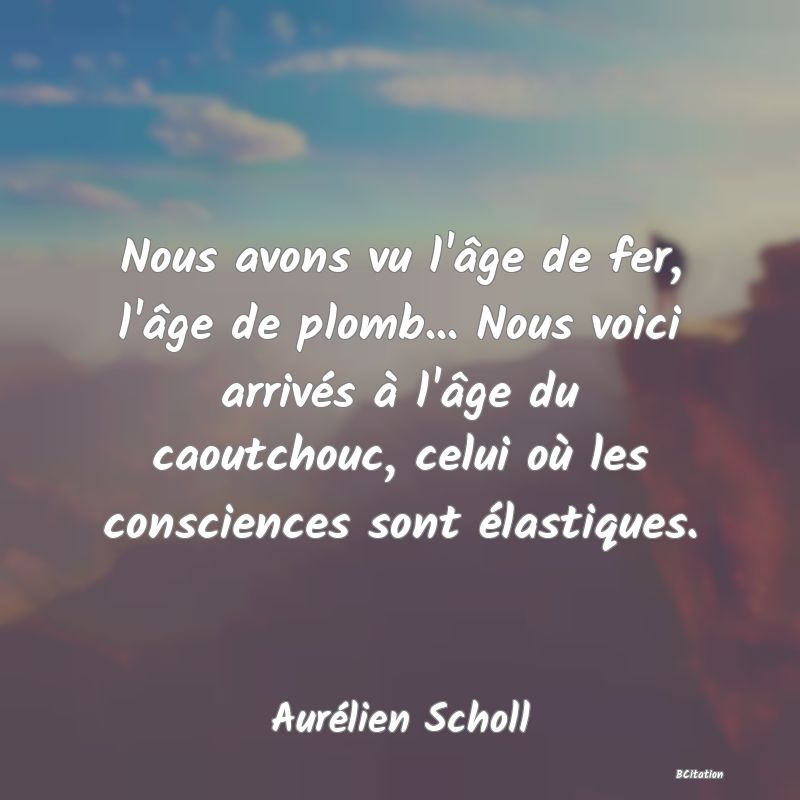 Belle Citation - Nous avons vu l'âge de fer, l'âge de plomb... Nous voici arrivés à l'âge du caoutchouc, celui où les consciences sont élastiques. - Aurélien Scholl