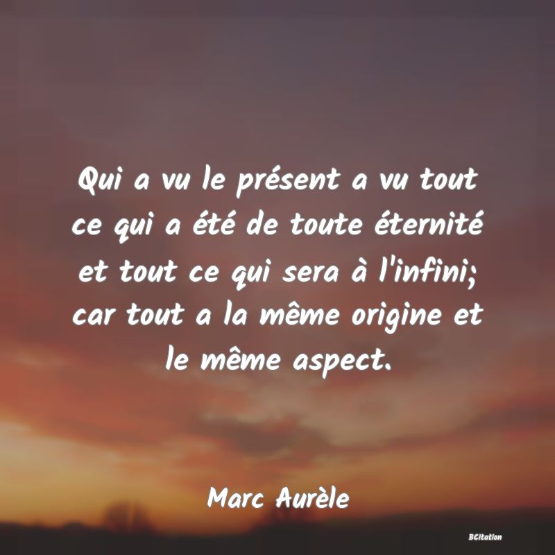 Belle Citation - Qui a vu le présent a vu tout ce qui a été de toute éternité et tout ce qui sera à l'infini; car tout a la même origine et le même aspect. - Marc Aurèle