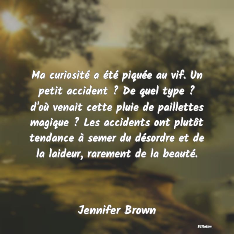 image de citation: Ma curiosité a été piquée au vif. Un petit accident ? De quel type ? d'où venait cette pluie de paillettes magique ? Les accidents ont plutôt tendance à semer du désordre et de la laideur, rarement de la beauté.