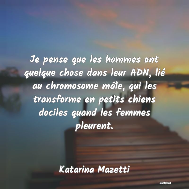 Belle Citation - Je pense que les hommes ont quelque chose dans leur ADN, lié au chromosome mâle, qui les transforme en petits chiens dociles quand les femmes pleurent. - Katarina Mazetti