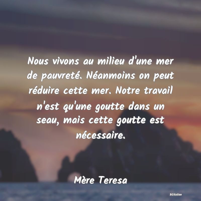 image de citation: Nous vivons au milieu d'une mer de pauvreté. Néanmoins on peut réduire cette mer. Notre travail n'est qu'une goutte dans un seau, mais cette goutte est nécessaire.