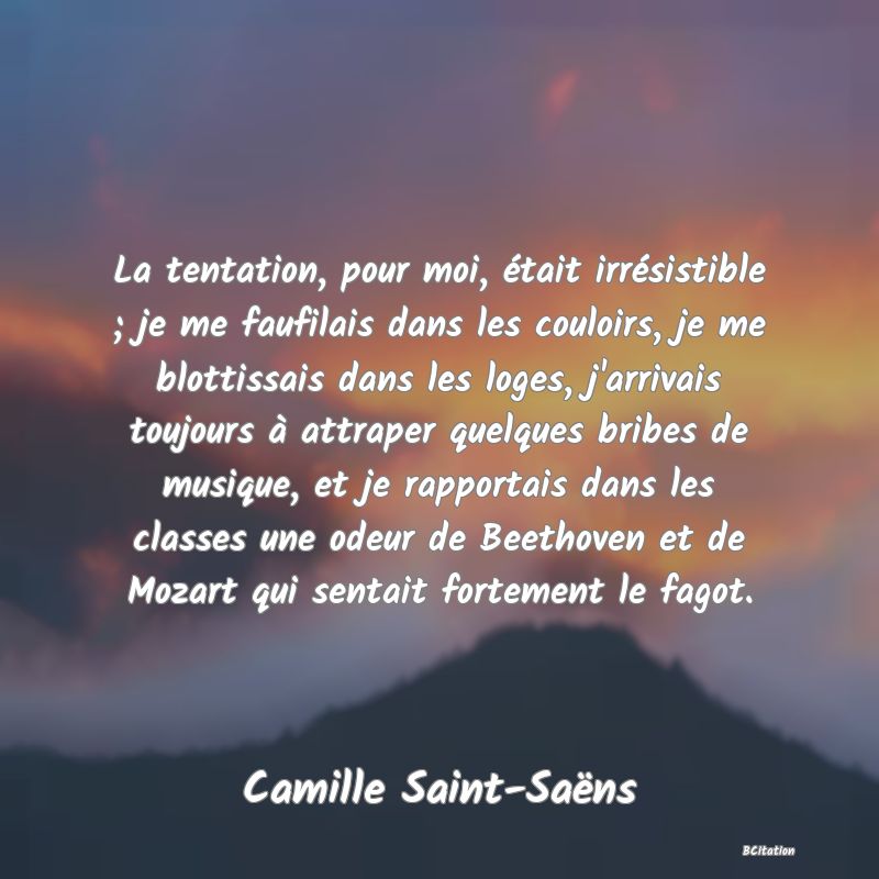 image de citation: La tentation, pour moi, était irrésistible ; je me faufilais dans les couloirs, je me blottissais dans les loges, j'arrivais toujours à attraper quelques bribes de musique, et je rapportais dans les classes une odeur de Beethoven et de Mozart qui sentait fortement le fagot.