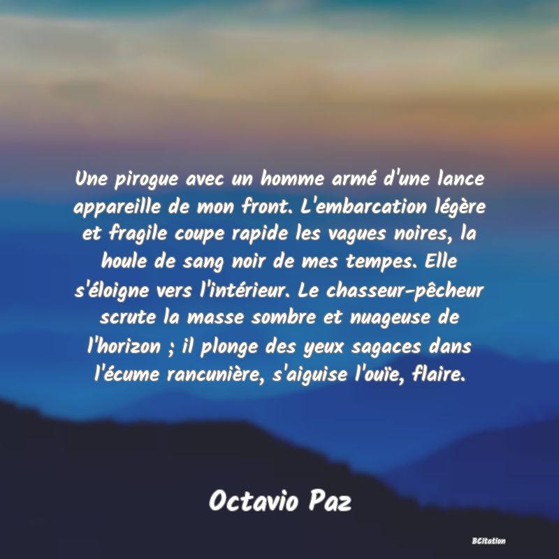 Belle Citation - Une pirogue avec un homme armé d'une lance appareille de mon front. L'embarcation légère et fragile coupe rapide les vagues noires, la houle de sang noir de mes tempes. Elle s'éloigne vers l'intérieur. Le chasseur-pêcheur scrute la masse sombre et nuageuse de l'horizon ; il plonge des yeux sagaces dans l'écume rancunière, s'aiguise l'ouïe, flaire. - Octavio Paz