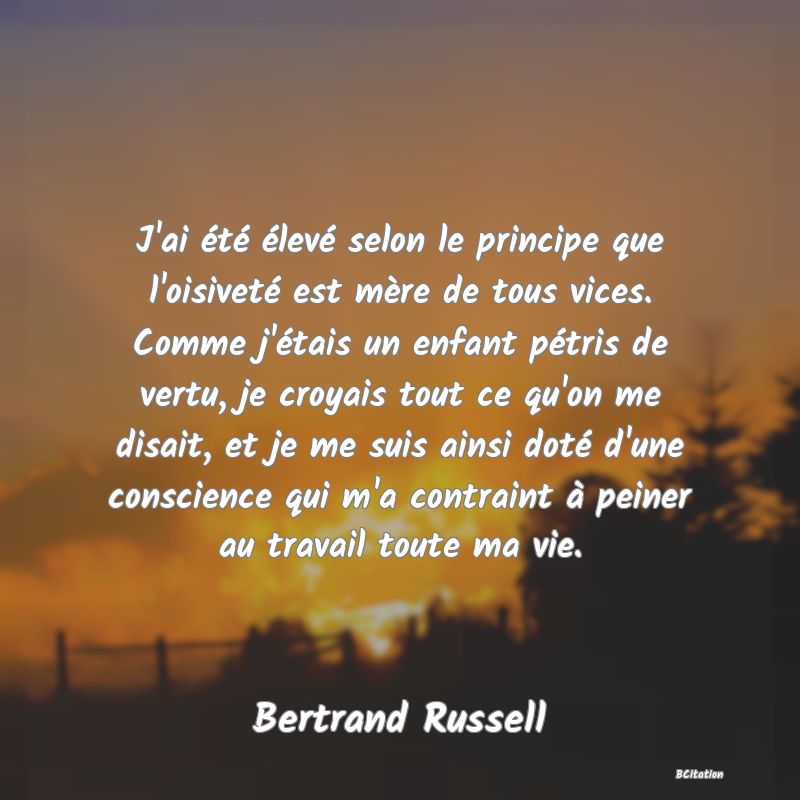 image de citation: J'ai été élevé selon le principe que l'oisiveté est mère de tous vices. Comme j'étais un enfant pétris de vertu, je croyais tout ce qu'on me disait, et je me suis ainsi doté d'une conscience qui m'a contraint à peiner au travail toute ma vie.