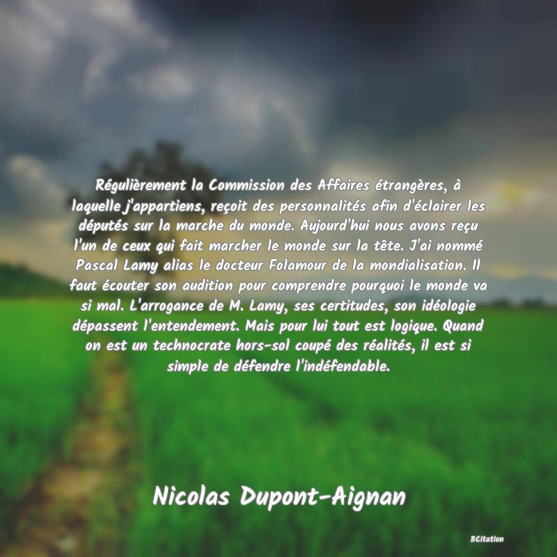 image de citation: Régulièrement la Commission des Affaires étrangères, à laquelle j'appartiens, reçoit des personnalités afin d'éclairer les députés sur la marche du monde. Aujourd'hui nous avons reçu l'un de ceux qui fait marcher le monde sur la tête. J'ai nommé Pascal Lamy alias le docteur Folamour de la mondialisation. Il faut écouter son audition pour comprendre pourquoi le monde va si mal. L'arrogance de M. Lamy, ses certitudes, son idéologie dépassent l'entendement. Mais pour lui tout est logique. Quand on est un technocrate hors-sol coupé des réalités, il est si simple de défendre l'indéfendable.