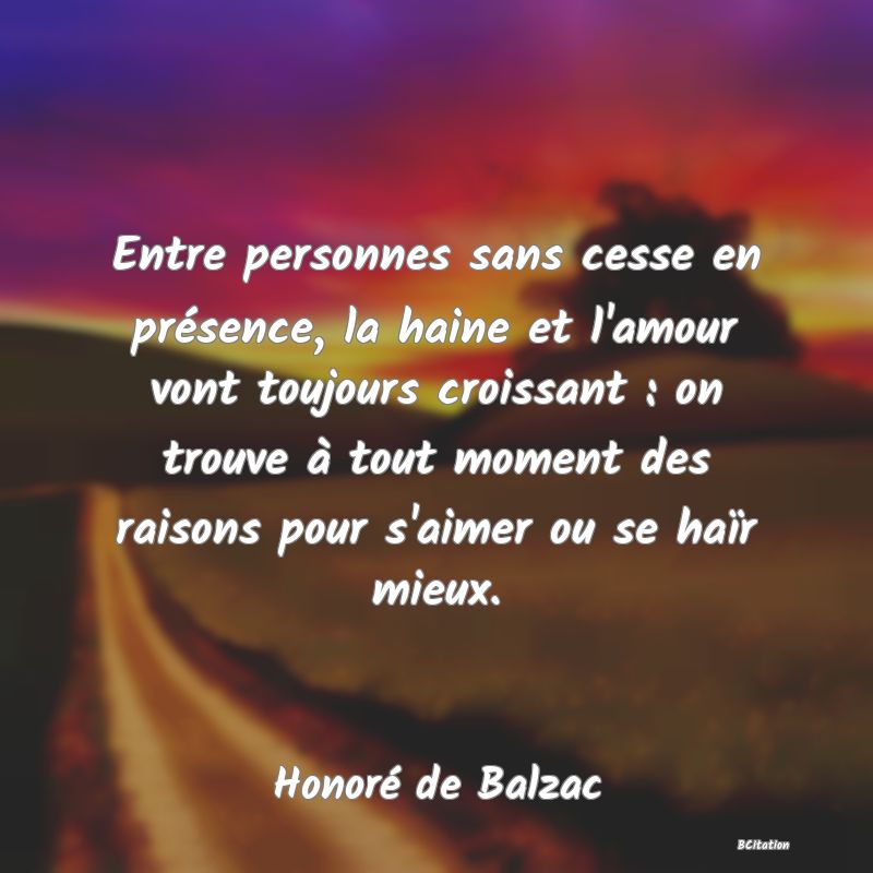 image de citation: Entre personnes sans cesse en présence, la haine et l'amour vont toujours croissant : on trouve à tout moment des raisons pour s'aimer ou se haïr mieux.