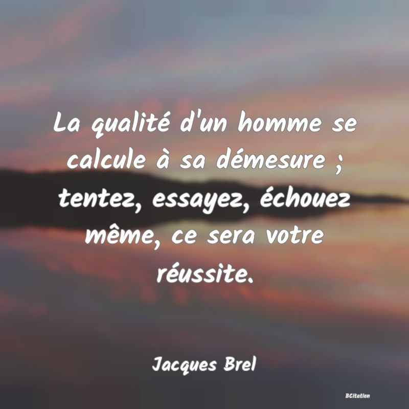 Belle Citation - La qualité d'un homme se calcule à sa démesure ; tentez, essayez, échouez même, ce sera votre réussite. - Jacques Brel