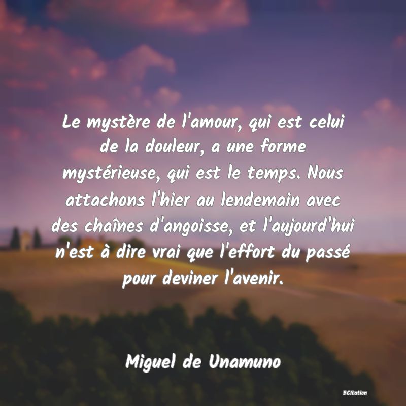 image de citation: Le mystère de l'amour, qui est celui de la douleur, a une forme mystérieuse, qui est le temps. Nous attachons l'hier au lendemain avec des chaînes d'angoisse, et l'aujourd'hui n'est à dire vrai que l'effort du passé pour deviner l'avenir.