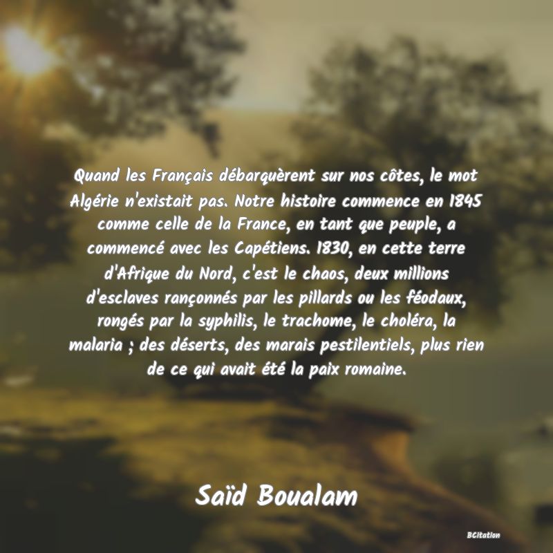 image de citation: Quand les Français débarquèrent sur nos côtes, le mot Algérie n'existait pas. Notre histoire commence en 1845 comme celle de la France, en tant que peuple, a commencé avec les Capétiens. 1830, en cette terre d'Afrique du Nord, c'est le chaos, deux millions d'esclaves rançonnés par les pillards ou les féodaux, rongés par la syphilis, le trachome, le choléra, la malaria ; des déserts, des marais pestilentiels, plus rien de ce qui avait été la paix romaine.