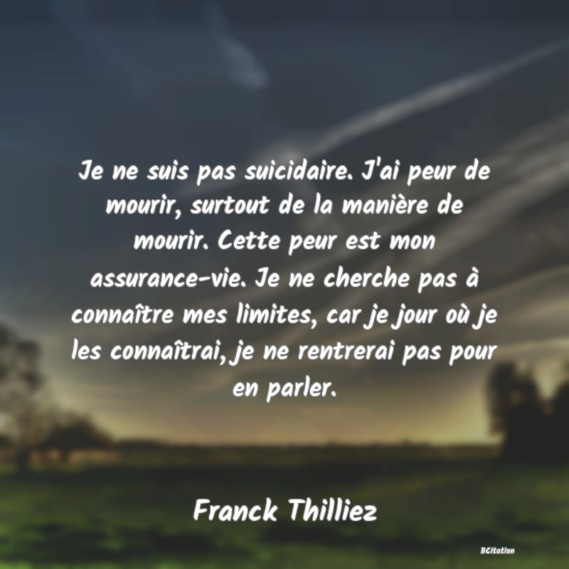 Belle Citation - Je ne suis pas suicidaire. J'ai peur de mourir, surtout de la manière de mourir. Cette peur est mon assurance-vie. Je ne cherche pas à connaître mes limites, car je jour où je les connaîtrai, je ne rentrerai pas pour en parler. - Franck Thilliez