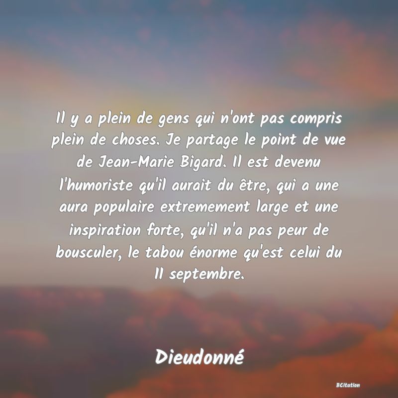 image de citation: Il y a plein de gens qui n'ont pas compris plein de choses. Je partage le point de vue de Jean-Marie Bigard. Il est devenu l'humoriste qu'il aurait du être, qui a une aura populaire extremement large et une inspiration forte, qu'il n'a pas peur de bousculer, le tabou énorme qu'est celui du 11 septembre.