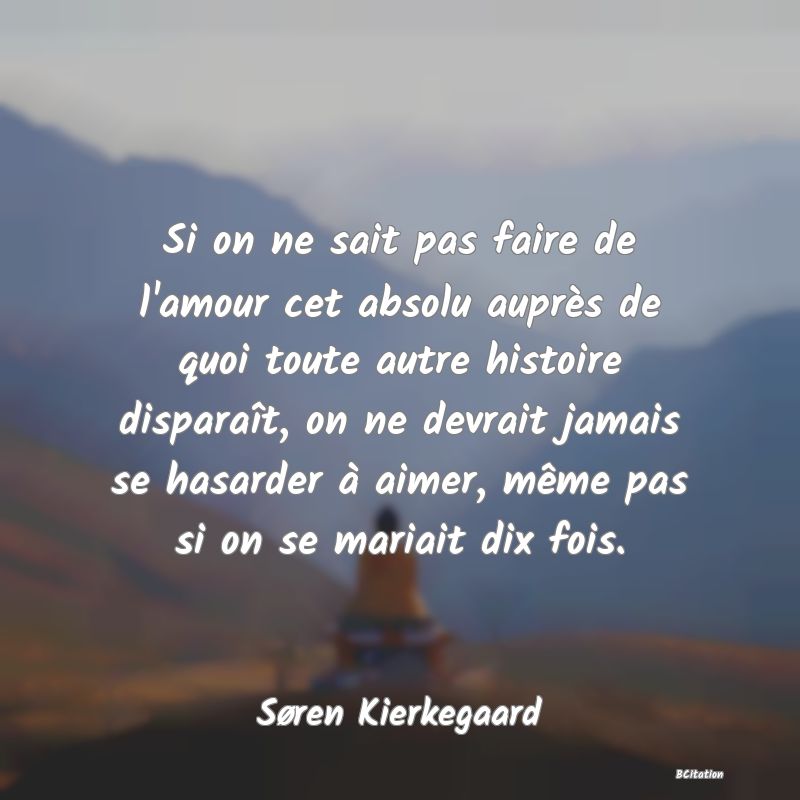 image de citation: Si on ne sait pas faire de l'amour cet absolu auprès de quoi toute autre histoire disparaît, on ne devrait jamais se hasarder à aimer, même pas si on se mariait dix fois.