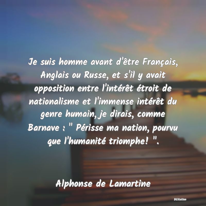 Belle Citation - Je suis homme avant d'être Français, Anglais ou Russe, et s'il y avait opposition entre l'intérêt étroit de nationalisme et l'immense intérêt du genre humain, je dirais, comme Barnave : 