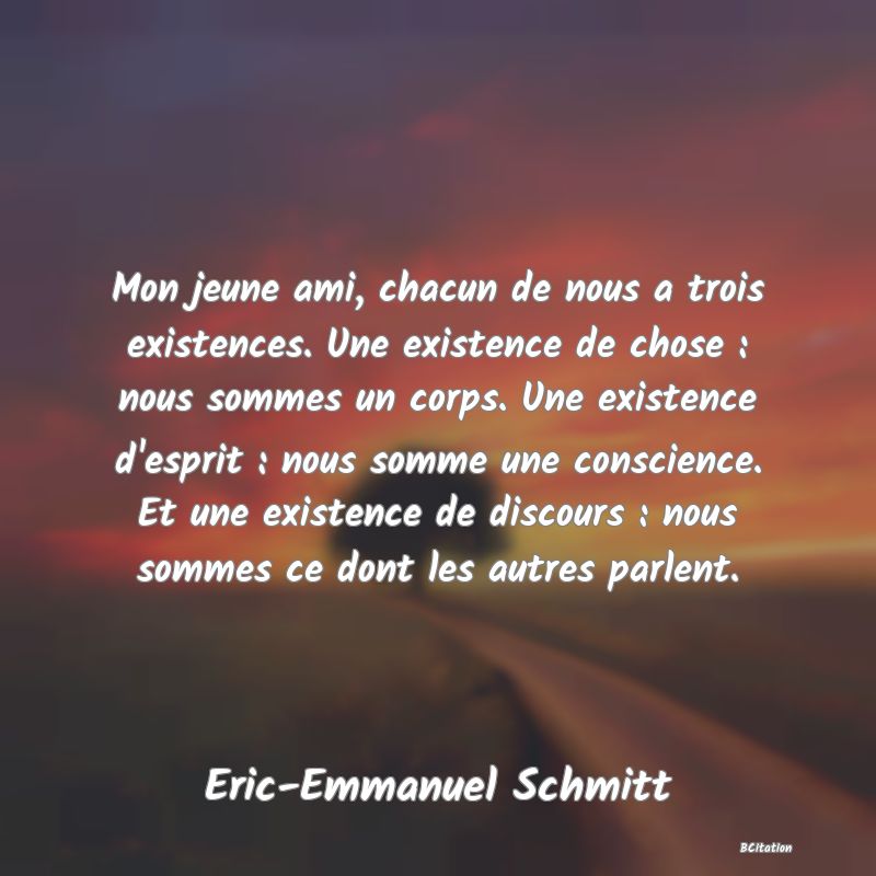 image de citation: Mon jeune ami, chacun de nous a trois existences. Une existence de chose : nous sommes un corps. Une existence d'esprit : nous somme une conscience. Et une existence de discours : nous sommes ce dont les autres parlent.