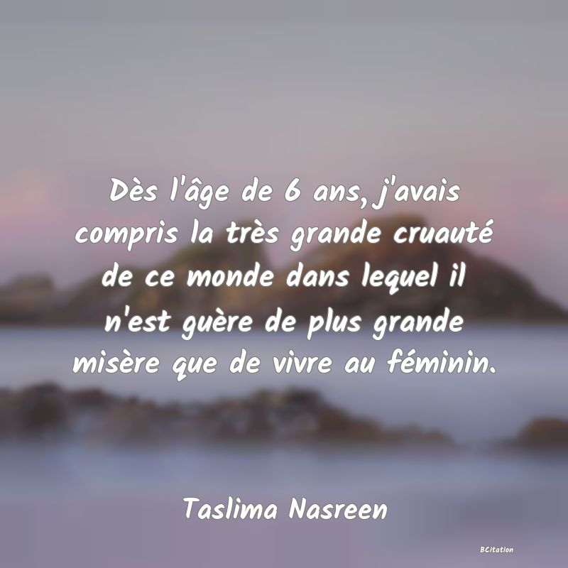 image de citation: Dès l'âge de 6 ans, j'avais compris la très grande cruauté de ce monde dans lequel il n'est guère de plus grande misère que de vivre au féminin.