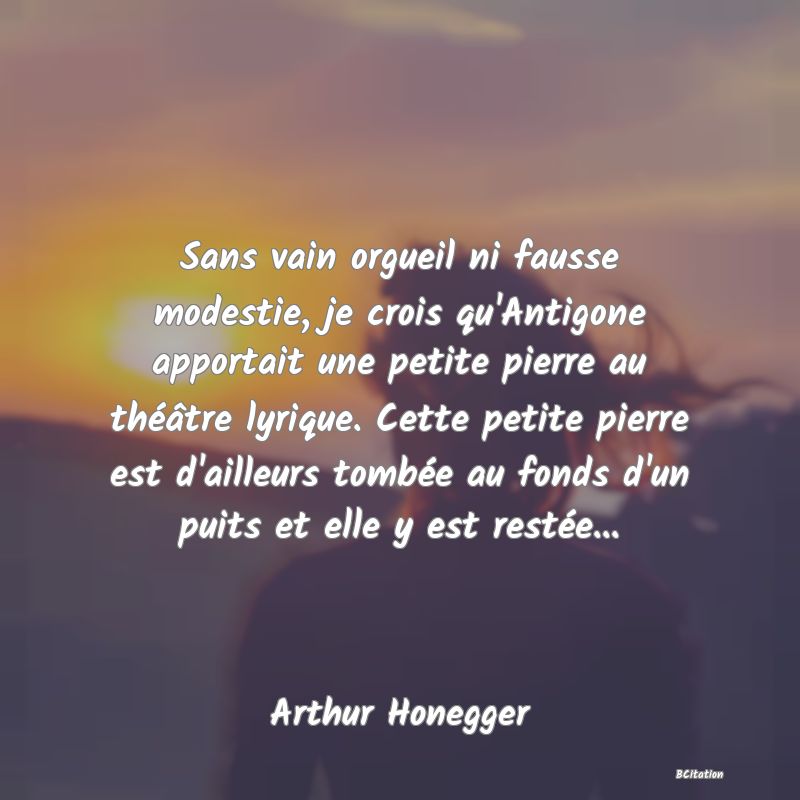 image de citation: Sans vain orgueil ni fausse modestie, je crois qu'Antigone apportait une petite pierre au théâtre lyrique. Cette petite pierre est d'ailleurs tombée au fonds d'un puits et elle y est restée...