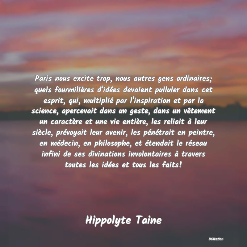 Belle Citation - Paris nous excite trop, nous autres gens ordinaires; quels fourmilières d'idées devaient pulluler dans cet esprit, qui, multiplié par l'inspiration et par la science, apercevait dans un geste, dans un vêtement un caractère et une vie entière, les reliait à leur siècle, prévoyait leur avenir, les pénétrait en peintre, en médecin, en philosophe, et étendait le réseau infini de ses divinations involontaires à travers toutes les idées et tous les faits! - Hippolyte Taine