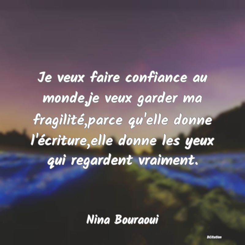Belle Citation - Je veux faire confiance au monde,je veux garder ma fragilité,parce qu'elle donne l'écriture,elle donne les yeux qui regardent vraiment. - Nina Bouraoui