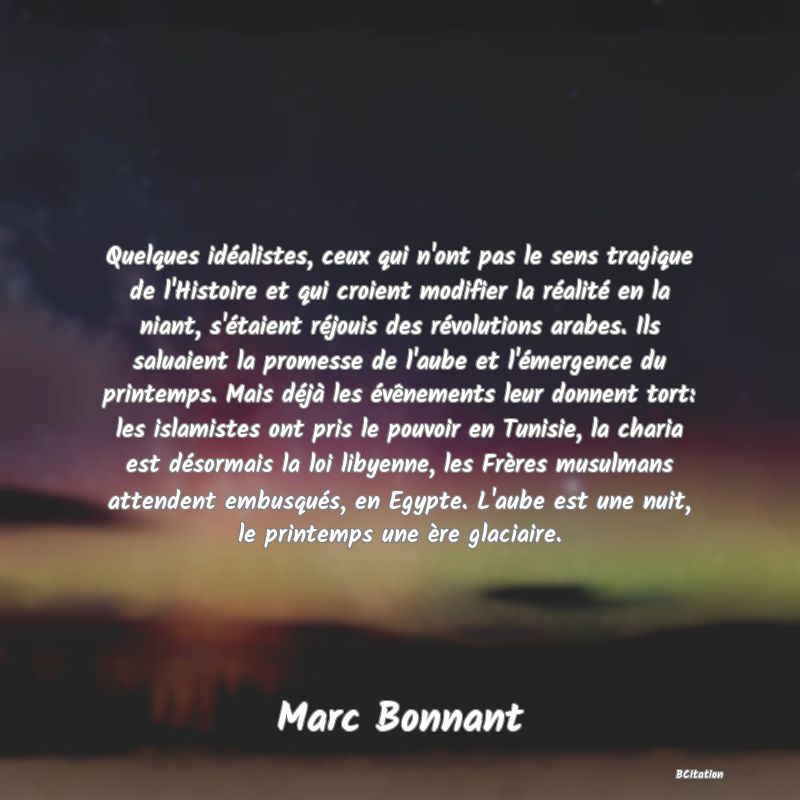 image de citation: Quelques idéalistes, ceux qui n'ont pas le sens tragique de l'Histoire et qui croient modifier la réalité en la niant, s'étaient réjouis des révolutions arabes. Ils saluaient la promesse de l'aube et l'émergence du printemps. Mais déjà les évênements leur donnent tort: les islamistes ont pris le pouvoir en Tunisie, la charia est désormais la loi libyenne, les Frères musulmans attendent embusqués, en Egypte. L'aube est une nuit, le printemps une ère glaciaire.