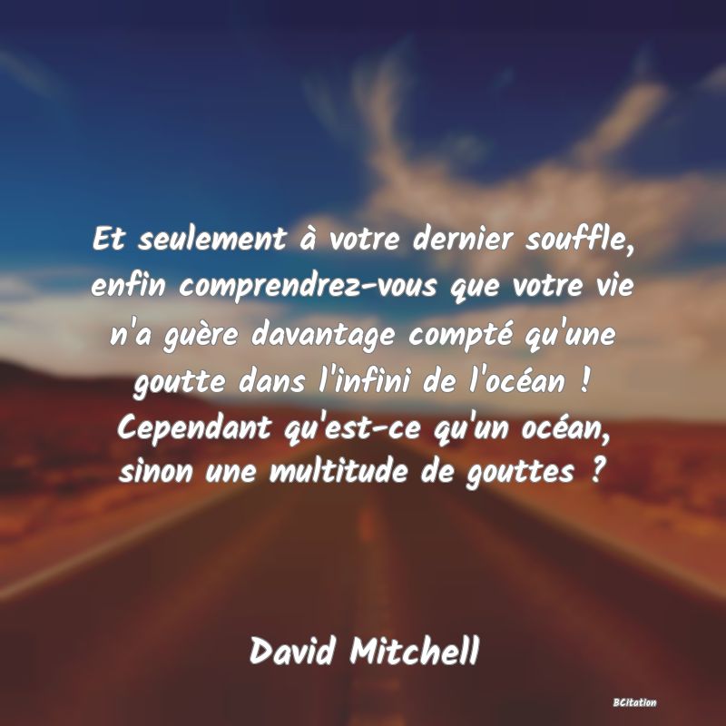 image de citation: Et seulement à votre dernier souffle, enfin comprendrez-vous que votre vie n'a guère davantage compté qu'une goutte dans l'infini de l'océan ! Cependant qu'est-ce qu'un océan, sinon une multitude de gouttes ?